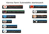 Karma Farm Subreddits starterpack ↑ Next F------ Level ↑ r/nextfuckinglevel ☑/r/PublicFreakout r/PublicFreakout Damn, that's interesting! r/Damnthatsinteresting For photos tha r/mildlyinteresting rReddit Pics r/pics UN funny r/funny MadeMeSmile r/MadeMeSmile Interesting As F--- r/interestingasfuck jukmifgguggh r/mildlyinfuriating Unexpected r/Unexpected