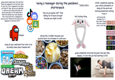 going quietly insane about the idea that these are supposed to be the best years of your life, this is supposed to be when you Come Of Age, and you are spending it inside on your phone watching the world come apart at the seams and it feels like nobody even cares anymore. this is the world you're supposed to grow up into? these are the years you're supposed to look back on??? S being a teenager during the pandemic starterpack "hey do you wanna call?" then talking for 8 hours straight because you might as well amogus using all your newfound free time to be incredibly lame about fandom s--- HOMESTUCK BY ANDREW HUSSIE BOOK 1: ACTS 1 & 2 => MY HERO LOJJES Jangampa THE DREAM HOUSE SMP eating like a toddler because your parents were too stressed to cook/care ^(2020-2021) this f------ thing 8 either completely ignoring your online schoolwork or doing all the work and learning absolutely nothing from it getting weirdly nostalgic for it later even though that s--- sucked even at the time going completely nocturnal because time was fake anyway, it's not like you had anything to DO NSTER STJUICEL MONSTER MONSTERONSTE