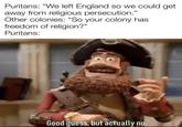Puritans: "We left England so we could get away from religious persecution." Other colonies: "So your colony has freedom of religion?" Puritans: Good guess, but actually no.