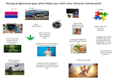 Young progressive guy who helps you with your divorce starterpack: 24-27 his car: Autistic collects vinyls SKIE PARLEZ AVE AVEC XX Also polyamorous WFH and OE but does not give a f--- about his jobs kinky $ loves to get pegged and has weird an*| fetish Loves nature and spends most of his free time in the forest Actually listens to you and gives as much support as he can Serves country in the weekends Smells like fruits and flowers but does not use deodorant so sometimes you can smell sweat too cooks good vegetarian food that is too spicy for you Cool with your kids Bigger d*ck than your ex- husband's Struggles with dating people his age. Only gets attention from transgender men and middle aged women "I'm proud of you that you went to therapy <3"