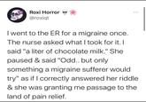 Roxi Horror @roxiqt I went to the ER for a migraine once. The nurse asked what I took for it. I said "a liter of chocolate milk." She paused & said "Odd.. but only something a migraine sufferer would try" as if I correctly answered her riddle & she was granting me passage to the land of pain relief.