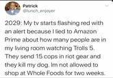 Patrick @lunch_enjoyer 2029: My tv starts flashing red with an alert because I lied to Amazon Prime about how many people are in my living room watching Trolls 5. They send 15 cops in riot gear and they kill my dog. Im not allowed to shop at Whole Foods for two weeks.