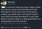 S Nick Pupo @nickpupo 600 lis cool but have you ever made a joke at a dinner party that bombed and you felt bad but then the host of the party pulled you aside later and said it wasn't your fault the joke bombed it's just that Kate's brother died in a skiing accident so skiing jokes are off bounds 9:03 AM - 04 Feb 22 ⚫ Twitter for iPhone 152 Retweets 6 Quote Tweets 4,633 Likes