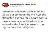 seasonally depressed liz @unrealizzztic remember when we were all 15 and would put on drugstore makeup and straighten our hair for 2 hours only to have an average looking boy who was failing biology ignore us at the high school football game