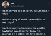 pat > @PatsATweetin teacher: you see children, saturn has 7 rings. student: why doesn't the earth have any rings? teacher: maybe because the earth's boyfriend would rather blow his savings on a jetski. i'm fine. it's fine.