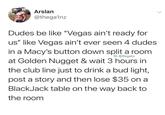 Arslan @thega1nz Dudes be like "Vegas ain't ready for us" like Vegas ain't ever seen 4 dudes in a Macy's button down split a room IG: @thegainz at Golden Nugget & wait 3 hours in the club line just to drink a bud light, post a story and then lose $35 on a BlackJack table on the way back to the room