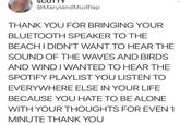 SC @Maryland Mudflap THANK YOU FOR BRINGING YOUR BLUETOOTH SPEAKER TO THE BEACH I DIDN'T WANT TO HEAR THE SOUND OF THE WAVES AND BIRDS AND WIND I WANTED TO HEAR THE SPOTIFY PLAYLIST YOU LISTEN TO EVERYWHERE ELSE IN YOUR LIFE BECAUSE YOU HATE TO BE ALONE WITH YOUR THOUGHTS FOR EVEN 1 MINUTE THANK YOU