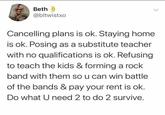 Beth @bltwistxo Cancelling plans is ok. Staying home is ok. Posing as a substitute teacher with no qualifications is ok. Refusing to teach the kids & forming a rock band with them so u can win battle of the bands & pay your rent is ok. Do what U need 2 to do 2 survive. L