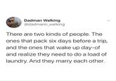 Dadman Walking @dadmann_walking There are two kinds of people. The ones that pack six days before a trip, and the ones that wake up day-of and realize they need to do a load of laundry. And they marry each other.
