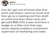 ghost @ghostisposting how do i get one of those jobs that arent real where i send an email and then go to a meeting and then draft an email and then leave work and get paid $98,000 a year and have a badge on a little cord that says senior deputy analytics coordinator supervisor of marketing and sales
