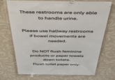 These restrooms are only able to handle urine. Please use hallway restrooms if bowel movements are needed. Do NOT flush feminine products or paper towels down toilets. Flush toilet paper only.