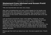 January 24, 2026 at 18:42 Statement from Michael and Susan Pretti Parents of Alex Jeffrey Pretti "We are heartbroken but also very angry. Alex was a kindhearted soul who cared deeply for his family and friends and also the American veterans whom he cared for as an ICU nurse at the Minneapolis VA hospital. Alex wanted to make a difference in this world. Unfortunately, he will not be with us to see his impact. I do not throw around the 'hero' term lightly. However, his last thought and act was to protect a woman. The sickening lies told about our son by the administration are reprehensible and disgusting. Alex is clearly not holding a gun when attacked by Trump's murdering and cowardly ICE thugs. He had his phone in his right hand and his empty left hand is raised above his head while trying to protect the woman ICE just pushed down, all while being pepper sprayed. Please get the truth out about our son. He was a good man. Thank you.