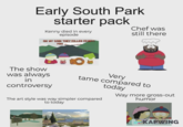 Early South Park starter pack Kenny died in every episode OH MY GOD! THEY KILLED KENNY! Chef was still there M The show was always in controversy Very tame compared to today The art style was way simpler compared to today Way more gross-out humor STARKS POND STARKS POND KAPWING
