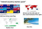 "Island country starter pack" NV NV NV Australia, New Zealand, Fiji, Tuvalu, Cook Islands, Bermuda, Cayman Islands, Niue, British Virgin Islands Still has Union Jack flag Drives on the left side of the road instead of the right Has this Rabies free