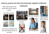 raised by parents who both had emotionally neglectful childhoods "when I was your age my mom wouldn't talk to me for a week if I got a B" your coping mechanisms starterpack EXCEED EXPECTATIONS GET IT DONE NOT QUITE GOOD TRY nobody comes to your school play "why are you so interested in that junk? other kids won't want to be your friend" ATTENTION! family never eats together always the last one picked up after school your worst nightmare fits of extreme rage