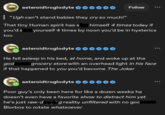 asteroidtroglodyte 000000 | "Ugh can't stand babies they cry so much!" That tiny Human spirit has s you'd s Follow himself 4 times today if yourself 4 times by noon you'd be in hysterics too asteroidtroglodyte He fell asleep in his bed, at home, and woke up at the god grocery store with an overhead light in his face if that happened to you you'd become The Joker asteroidtroglodyte Poor guy's only been here for like a dozen weeks he doesn't even have a favorite show to distract him yet he's just raw- reality unfiltered with no god Blorbos to rotate whatsoever 600