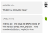 Anonymous asked: Why don't you identify as a lesbian? c3rvida3 answered: I'm a man and I have sexual and romantic feelings for other men that I actively pursue, and I think I heard somewhere that that's not very lesbian of me.