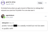 good-to-drive Aug 25, 2023 Follow ... It's kinda funny when you get a bunch of likes but no reblogs like I enjoyed your post but I'd prefer if no one else saw it agendratum Oct 6, 2023 eldopism Sep 22 posts I would in public with in a seedy motel but not be seen
