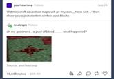 yourhourisup Follow Old minecraft adventure maps will go 'my son,,, he is sick...' then show you a jackolantern on two wool blocks iysotroph Follow oh my goodness.. a pool of blood... what happened? Source: yourhourisup 19,848 notes 2:56 AM Q Sep 24