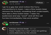orcboxer Jul 4, 2023 Follow i go to a gay bar and notice the furry convention's in town. i see a fine lookin bear remove his fursuit, revealing that underneath, he's also a fine lookin bear. I raise my eyebrows and say "woof" and all the cat furries immediately hiss and scatter orcboxer 24 Jul 17, 2023 britneys-nervous-break 35m ago these "walks into a bar" jokes are getting more elaborate by the minute