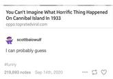 You Can't Imagine What Horrific Thing Happened On Cannibal Island In 1933 oppo.topratedviral.com scottbaiowulf I can probably guess #funny 219,693 notes Sep 14th, 2020 17