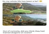 So my whole life has been a lie? Out of curiosity, did you think they had trained dragons on scene?
