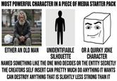 MOST POWERFUL CHARACTER IN A PIECE OF MEDIA STARTER PACK EITHER AN OLD MAN UNIDENTIFIABLE SILHOUETTE OR A QUIRKY JOKE CHARACTER NAMED SOMETHING LIKE THE ONE WHO DECIDES OR THE ENTITY SECRETLY THE CREATORS SELF INSERT CAN PRETTY MUCH DO ANYTHING IT WANTS CAN DESTROY ANYTHING THAT IS SLIGHTLY LESS STRONG THAN IT