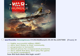 WAR THUNDER warthunder Anonymous 01/26/26(Mon)22:29:20 No.2207980 [Reply] >> highly successful military MMO >> devs don't listen to their community >> progression is horseshit >> absurd prices for overpowered premiums >> devs admit that they don't play the game >> no good competitors how the f--- does this logic work?