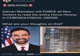 @GluckGranny69 BREAKING Zohran Mamdani will FORCE all New Yorkers to read the entire Horus Heresy in CHRONOLOGICAL ORDER. What are your thoughts on this? 6:44 PM 1/22/26 140K Views THE PATH OF HEAVEN Sin Trage The Has H EYE OF TERRA Oslan M The Honker Hann PHAROS AUKA 7731 SLAW TWARE WITHOUT DAR END Talisa WOLDY The Hin Huan KNOW NO FEAR The Hoa DELIVERANCE The HTHE OUTCAST The Hua Hin The Hta Navan Tan Nusa Mester The Mows Hisar DEAD Dan Alsan Malh ROP OP DARKNESS Can D PROSPERO BURNS THE FIRST HERETIC NEMESIS Dembts-Bowles DRATHFIRE PLA LEGACIES OF BETRAYAL OF LOR OF PYTHOS OLD EA MATHOUSAND SONS De THE DAMNATION The He Has FALLEN ANGELS TALES OF HERESY The How Hr MECHANICUM VENGEFUL SPIRIT SCARS THE UNREMEMBERED EMPIRE The Howa Hos BATTLE FOR THE ABYSS 0 VULKAN Dal Hor LEGION LIVES 每 MARK The Ho DESCENT OF ANGELS 自 OF CALTH TH BETRAYER The aller FULGRIM The Hose H THE FLIGHT OR THE METING GALAXY IN FLAMES The Home Her FALSE GODS The Home Har HORUS RISING The HH ANGEL EXTERMINATUS SHADOWS OF TREACHERY PRAR TO TREAD THE PRIMARCHS TALLA THE CRIM KING SHATTER LECION GARRO THE MARC O MAHI CORA PRAKTORL OF DOEL ANGELS OF CALIRA THE SILEN WAR
