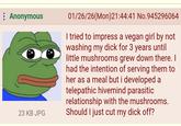 Anonymous 23 KB JPG 01/26/26(Mon)21:44:41 No.945296064 I tried to impress a vegan girl by not washing my d--- for 3 years until little mushrooms grew down there. I had the intention of serving them to her as a meal but i developed a telepathic hivemind parasitic relationship with the mushrooms. Should I just cut my d--- off?