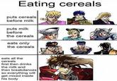 Eating cereals puts cereals before milk puts milk before the cereals eats only the cereals eats all the cereals first then drinks the milk and then breakdances so everything will get mixed inside his body