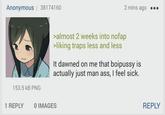 Anonymous | 38174160 153.5 KB PNG 2 mins ago >almost 2 weeks into nofap >liking traps less and less It dawned on me that boipussy is actually just man ass, I feel sick. 1 REPLY O IMAGES REPLY