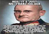 HEIL, IT'S JUST ME, FRANZ HALDER THE MASTERMIND OF THE WEHRMACHT AND THE ARCHITECT OF OPERATION BARBAROSSA. I FELL OUT WITH ADOLF ONCE I REALIZED THE WAR WAS LOST. I EVENTUALLY ENDED UP WORKING FOR THE UNITED STATES AND JFK EVEN AWARDED ME THE MERITORIOUS CIVILIAN SERVICE AWARD. YOU MAY SCROLL ON.