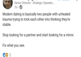 Senior Director - Strategic Operatio... 7h Modern dating is basically two people with unhealed trauma trying to trick each other into thinking they're stable. Stop looking for a partner and start looking for a mirror. Fix what you see. 2