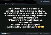 1d⚫ + Follow McDonalds sells 6.5 million burgers a day. A DAY!! Do u really think there's that many cows in the world?? That's 105 million a month! What are people actually eating!? CG 116 116 comments • 11 reposts