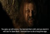 You grew up with actors. You learned their craft, and you learnt it well. But I'm Sean Bean. I learned how to die a long time ago.