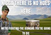N.GGA THERE IS NO HOES HERE WE'RE FIGHTING THE XIONGNU YOU'RE GOING TO DIE