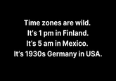 Time zones are wild. It's 1 pm in Finland. It's 5 am in Mexico. It's 1930s Germany in USA.