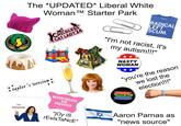 The *UPDATED* Liberal White * taylor's version Woman TM Starter Park CHILDLESS CAT LADY 24 RAYGUN RADICAL LEFT SCUM "I'm not racist, it's my autism!!!" NASTY WOMAN "you're the reason we lost the election!!!" I'M SPEAKING NEVERTHELESS, SHE PERSISTED "joy is rEsls TaNcE" PROUD ALLY Aaron Parnas as "news source"
