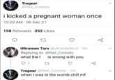 Tregear @Mad_Curiosity i kicked a pregnant woman once 10:20 AM - 06 Dec 21 158 Retweets 352 Likes 27 Ultraman Taro @Ultraman No.6 1m Replying to @Mad_Curiosity is wrong with you what the 1 27 go Tregear @Mad Curiosity 1m when i was in the womb chill mf