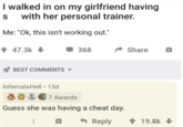 I walked in on my girlfriend having s with her personal trainer. Me: "Ok, this isn't working out." + 47.3k BEST COMMENTS 368 InfernalxHell ⚫ 13d 37 Awards Guess she was having a cheat day. + Reply Share 19.8k