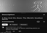 Description A Boy And His Atom: The World's Smallest Movie Comments i ✓ Top Topics Newest @mobphantom • 6y ago We're all a bunch of atoms watching atoms on atoms, basically. 37K made with mematic