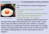 Anonymous 127 KB JPG 01/28/26(Wed)03:13:58 No.21855735 This is literally all a human being has to eat >raw egg on rice (egg gets partially cooked) >supplemented with fermented soybean paste and cold pressed perilla oil >add boiled garlic for veggies I've been working out harder than ever in the past three days while eating this for every meal. In that time I have not taken a s--- even once. Which is actually a good thing if you understand nutrition. Basically, not a single calorie is being wasted. My mind is clear, my lifts are up and my wallet is feeling heavy. Try this diet and you will not regret it