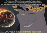 The Emperor of Man when every part of his grand plan fails, his Imperium becomes a parody of it's original intent, his best friend disintegrates, and he suffers a fate worse than death Imgflip.com Oh, yeah. It's all coming together.