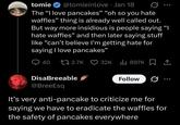 tomie @tomieinlove • Jan 18 The "I love pancakes" "oh so you hate waffles” thing is already well called out. But way more insidious is people saying "I hate waffles" and then later saying stuff like "can't believe I'm getting hate for saying I love pancakes" 40 2.7K 32K 897K 1 Disa Breeable @BreeEsq Follow 3 .. It's very anti-pancake to criticize me for saying we have to eradicate the waffles for the safety of pancakes everywhere