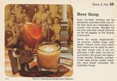 9-4 The 2 in 1 International Recipe Card Collection Beer & Ale 48 Beer Soup Even non-beer drinkers will be pleasantly surprised when you of- fer beer soup as a beverage or a unique first course. Recipes for hot and cold beer soups pictured on the left appear on the reverse of this card. Serve the soups imaginatively, as pictured. Coffee mugs, beer steins, French onion soup bowls with covers are all ideal for serv- ing beer soups; and, if you are planning a light meal, be sure to accompany the soups with appro- priate snacks: Pretzels, pumper- nickel toast points, oyster crack- ers, even sliced cucumber (for Cold Beer Soup).
