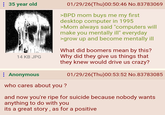 : 35 year old 14 KB JPG 01/29/26(Thu)00:50:46 No.83783069 >BPD mom buys me my first desktop computer in 1995 >Mom always said "computers will make you mentally ill" everyday >grow up and become mentally ill What did boomers mean by this? Why did they give us things that they knew would drive us crazy? Anonymous who cares about you? 01/29/26(Thu)00:53:52 No.83783085 and now you're ripe for suicide because nobody wants anything to do with you its a great story, as for a positive