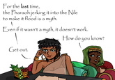 For the last time, the Pharaoh jerking it into the Nile to make it flood is a myth. Even if it wasn't a myth, it doesn't work. Get out. How do you know?