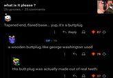 what is it please? 26 upvotes • 25 comments Tapered end, flared base... yup, it's a buttplug OP 1h Reply a wooden buttplug, like george washington used ༢༧ 87 78 His butt plug was actually made out of real teeth. +37