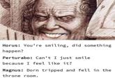 Salasay Horus: You're smiling, did something happen? Perturabo: Can't I just smile because I feel like it? Magnus: Dorn tripped and fell in the throne room.